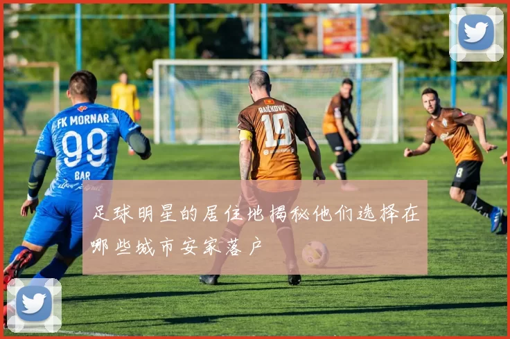 足球明星的居住地揭秘他们选择在哪些城市安家落户