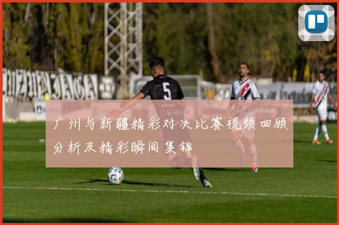 广州与新疆精彩对决比赛视频回顾分析及精彩瞬间集锦