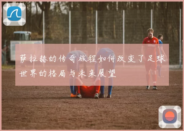 萨拉赫的传奇旅程如何改变了足球世界的格局与未来展望