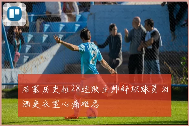 活塞历史性28连败主帅辞职球员泪洒更衣室心痛难忍