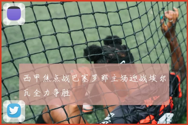 西甲焦点战巴塞罗那主场迎战埃尔瓦全力争胜