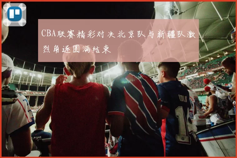 CBA联赛精彩对决北京队与新疆队激烈角逐圆满结束