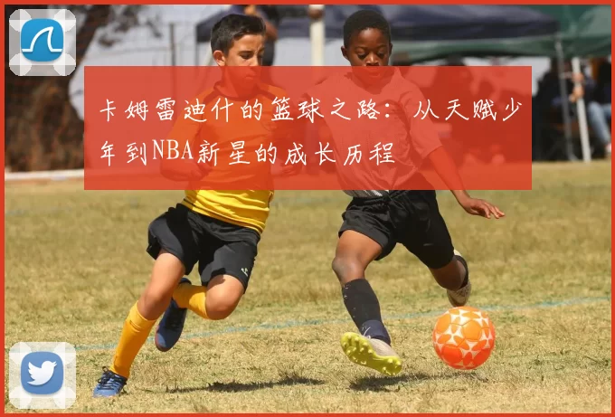 卡姆雷迪什的篮球之路：从天赋少年到NBA新星的成长历程