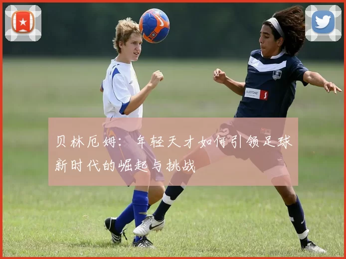 贝林厄姆：年轻天才如何引领足球新时代的崛起与挑战