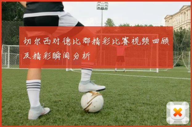 切尔西对德比郡精彩比赛视频回顾及精彩瞬间分析