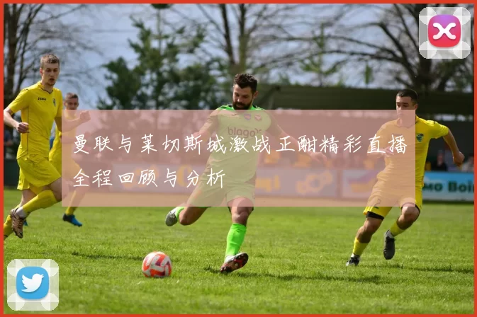 曼联与莱切斯城激战正酣精彩直播全程回顾与分析